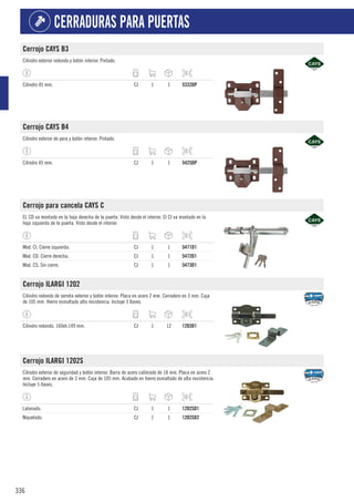 336
CERRADURAS PARA PUERTAS
Cerrojo CAYS B3
Cilindro exterior redondo y botón interior. Pintado.
Cilindro 45 mm. CJ 1 1 5332DP
Cerrojo CAYS B4
Cilindro exterior de pera y botón interior. Pintado.
Cilindro 45 mm. CJ 1 1 5425DP
Cerrojo para cancela CAYS C
EL CD va montado en la hoja derecha de la puerta. Visto desde el interior. El CI va montado en la
hoja izquierda de la puerta. Visto desde el interior.
Mod. CI. Cierre izquierda. CJ 1 1 5471D1
Mod. CD. Cierre derecha. CJ 1 1 5472D1
Mod. CS. Sin cierre. CJ 1 1 5473D1
Cerrojo ILARGI 1202
Cilindro redondo de serreta exterior y botón interior. Placa en acero 2 mm. Cerradero en 3 mm. Caja
de 105 mm. Hierro esmaltado alta resistencia. Incluye 3 llaves.
Cilindro redondo. 160xh.149 mm. CJ 1 12 1203D1
Cerrojo ILARGI 1202S
Cilindro exterior de seguridad y botón interior. Barra de acero calibrado de 18 mm. Placa en acero 2
mm. Cerradero en acero de 3 mm. Caja de 105 mm. Acabado en hierro esmaltado de alta resistencia.
Incluye 5 llaves.
Latonado. CJ 1 1 1202SD1
Niquelado. CJ 1 1 1202SD2
 