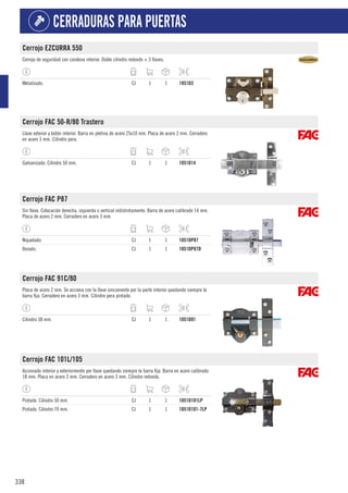 338
CERRADURAS PARA PUERTAS
Cerrojo EZCURRA 550
Cerrojo de seguridad con condena interior. Doble cilindro redondo + 3 llaves.
Metalizado. CJ 1 1 1851D3
Cerrojo FAC 50-R/80 Trastero
Llave exterior y botón interior. Barra en pletina de acero 25x10 mm. Placa de acero 2 mm. Cerradero
en acero 3 mm. Cilindro pera.
Galvanizado. Cilindro 50 mm. CJ 1 1 1051D14
Cerrojo FAC P87
Sin llave. Colocación derecha, izquierda o vertical indistintamente. Barra de acero calibrado 14 mm.
Placa de acero 2 mm. Cerradero en acero 3 mm.
Niquelado. CJ 1 1 1051DP87
Dorado. CJ 1 1 1051DP87D
Cerrojo FAC 91C/80
Placa de acero 2 mm. Se acciona con la llave únicamente por la parte interior quedando siempre la
barra fija. Cerradero en acero 3 mm. Cilindro pera pintado.
Cilindro 38 mm. CJ 1 1 1051D91
Cerrojo FAC 101L/105
Accionado interior y exteriormente por llave quedando siempre la barra fija. Barra en acero calibrado
18 mm. Placa en acero 2 mm. Cerradero en acero 3 mm. Cilindro redondo.
Pintado. Cilindro 50 mm. CJ 1 1 1051D101LP
Pintado. Cilindro 70 mm. CJ 1 1 1051D101-7LP
 
