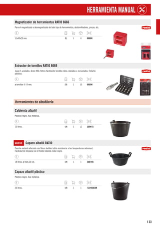33
I
HERRAMIENTA MANUAL
Magnetizador de herramientas RATIO 6666
Para el magnetizado o desmagnetizado de todo tipo de herramientas, destornilladores, pinzas, etc.
51x49x29 mm. BL 1 4 6666H
Extractor de tornillos RATIO 6669
Juego 5 unidades. Acero HSS. Retira fácilmente tornillos rotos, dañados o incrustados. Estuche
plástico.
ø tornillos 6-14 mm. DB 1 10 6669H
Herramientas de albañilería
Caldereta albañil
Plástico negro. Asa metálica.
15 litros. UN 1 12 369H15
NUEVO Capazo albañil RATIO
Caucho natural reforzado con fibras textiles (ultra resistencia a las temperaturas extremas).
Facilidad de limpieza con el fondo redondo. Color negro.
18 litros. ø 40xh.20 cm. UN 1 1 3001H5
Capazo albañil plástico
Plástico negro. Asa metálica.
26 litros. UN 1 1 123Y6003M
 