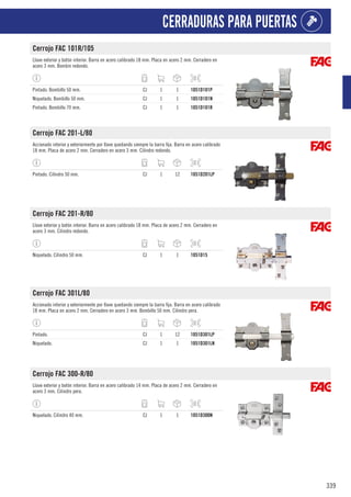 339
CERRADURAS PARA PUERTAS
Cerrojo FAC 101R/105
Llave exterior y botón interior. Barra en acero calibrado 18 mm. Placa en acero 2 mm. Cerradero en
acero 3 mm. Bombin redondo.
Pintado. Bombillo 50 mm. CJ 1 1 1051D101P
Niquelado. Bombillo 50 mm. CJ 1 1 1051D101N
Pintado. Bombillo 70 mm. CJ 1 1 1051D101R
Cerrojo FAC 201-L/80
Accionado interior y exteriormente por llave quedando siempre la barra fija. Barra en acero calibrado
18 mm. Placa de acero 2 mm. Cerradero en acero 3 mm. Cilindro redondo.
Pintado. Cilindro 50 mm. CJ 1 12 1051D201LP
Cerrojo FAC 201-R/80
Llave exterior y botón interior. Barra en acero calibrado 18 mm. Placa de acero 2 mm. Cerradero en
acero 3 mm. Cilindro redondo.
Niquelado. Cilindro 50 mm. CJ 1 1 1051D15
Cerrojo FAC 301L/80
Accionado interior y exteriormente por llave quedando siempre la barra fija. Barra en acero calibrado
18 mm. Placa en acero 2 mm. Cerradero en acero 3 mm. Bombillo 50 mm. Cilindro pera.
Pintado. CJ 1 12 1051D301LP
Niquelado. CJ 1 1 1051D301LN
Cerrojo FAC 300-R/80
Llave exterior y botón interior. Barra en acero calibrado 14 mm. Placa de acero 2 mm. Cerradero en
acero 3 mm. Cilindro pera.
Niquelado. Cilindro 40 mm. CJ 1 1 1051D300N
 