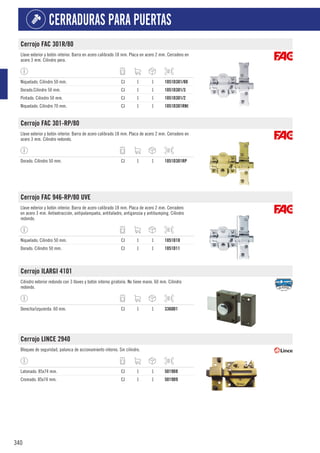 340
CERRADURAS PARA PUERTAS
Cerrojo FAC 301R/80
Llave exterior y botón interior. Barra en acero calibrado 18 mm. Placa en acero 2 mm. Cerradero en
acero 3 mm. Cilindro pera.
Niquelado. Cilindro 50 mm. CJ 1 1 1051D301/80
Dorado.Cilindro 50 mm. CJ 1 1 1051D301/3
Pintado. Cilindro 50 mm. CJ 1 1 1051D301/2
Niquelado. Cilindro 70 mm. CJ 1 1 1051D301RNI
Cerrojo FAC 301-RP/80
Llave exterior y botón interior. Barra de acero calibrado 18 mm. Placa de acero 2 mm. Cerradero en
acero 3 mm. Cilindro redondo.
Dorado. Cilindro 50 mm. CJ 1 1 1051D301RP
Cerrojo FAC 946-RP/80 UVE
Llave exterior y botón interior. Barra de acero calibrado 18 mm. Placa de acero 2 mm. Cerradero
en acero 3 mm. Antiextracción, antipalanqueta, antitaladro, antiganzúa y antibumping. Cilindro
redondo.
Niquelado. Cilindro 50 mm. CJ 1 1 1051D10
Dorado. Cilindro 50 mm. CJ 1 1 1051D11
Cerrojo ILARGI 4101
Cilindro exterior redondo con 3 llaves y botón interno giratorio. No tiene mano. 60 mm. Cilindro
redondo.
Derecha/izquierda. 60 mm. CJ 1 1 3360D1
Cerrojo LINCE 2940
Bloqueo de seguridad, palanca de accionamiento interno. Sin cilindro.
Latonado. 85x74 mm. CJ 1 1 5019D8
Cromado. 85x74 mm. CJ 1 1 5019D9
 