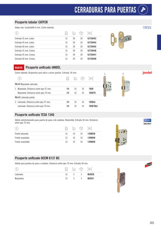 345
CERRADURAS PARA PUERTAS
Picaporte tubular CATFER
Golpe solo. Cuadradillo 8 mm. Canto redondo.
Entrada 35 mm. Latón. CJ 20 20 5272D453
Entrada 45 mm. Latón. CJ 20 20 5272D454
Entrada 60 mm. Latón. CJ 20 20 5272D455
Entrada 35 mm. Cromo. CJ 20 20 5272D456
Entrada 45 mm. Cromo. CJ 20 20 5272D457
Entrada 60 mm. Cromo. CJ 20 20 5272D458
NUEVO Picaporte unificado JANDEL
Canto redondo. Dispositivo para abrir o cerrar puertas. Entrada: 50 mm. 1. 2.
1
PU-47 Niquelado satinado.
1. Niquelado. Distancia entre ejes 47 mm. UN 10 10 105D
Niquelado. Distancia entre ejes 70 mm. UN 10 10 105D70
1
PU-47 Latonado pulido.
2. Latonado. Distancia entre ejes 47 mm. UN 10 10 105DLA
Latonado. Distancia entre ejes 70 mm. UN 10 10 105D70LA
Picaporte unificado TESA 134U
Válido indistintamente para puerta de paso o de condena. Reversible. Entrada 50 mm. Distancia
entre ejes 70 mm.
Frente latonado. CJ 10 10 1289D30
Frente niquelado. CJ 10 10 1289D40
Frente inoxidable. CJ 10 10 1289D50
Picaporte unificado UCEM 6137 BC
Válido para puertas de paso o condena. Distancia entre ejes 70 mm. Entrada 50 mm.
Latonada. CJ 5 5 962D20
Niquelada. CJ 5 5 962D21
 