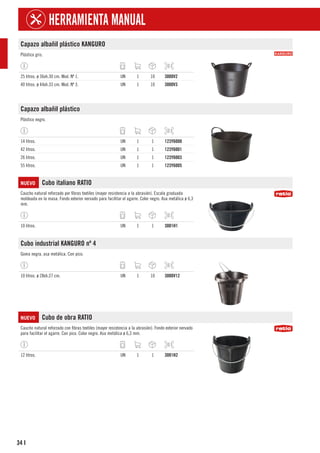 34
HERRAMIENTA MANUAL
I
Capazo albañil plástico KANGURO
Plástico gris.
25 litros. ø 36xh.30 cm. Mod. Nº 1. UN 1 10 3000V2
40 litros. ø 44xh.33 cm. Mod. Nº 3. UN 1 10 3000V3
Capazo albañil plástico
Plástico negro.
14 litros. UN 1 1 123Y6000
42 litros. UN 1 1 123Y6001
26 litros. UN 1 1 123Y6003
55 litros. UN 1 1 123Y6005
NUEVO Cubo italiano RATIO
Caucho natural reforzado por fibras textiles (mayor resistencia a la abrasión). Escala graduada
moldeada en la masa. Fondo exterior nervado para facilitar el agarre. Color negro. Asa metálica ø 6,3
mm.
10 litros. UN 1 1 3001H1
Cubo industrial KANGURO nº 4
Goma negra, asa metálica. Con pico.
10 litros. ø 28xh.27 cm. UN 1 10 3000V12
NUEVO Cubo de obra RATIO
Caucho natural reforzado con fibras textiles (mayor resistencia a la abrasión). Fondo exterior nervado
para facilitar el agarre. Con pico. Color negro. Asa metálica ø 6,3 mm.
12 litros. UN 1 1 3001H2
 