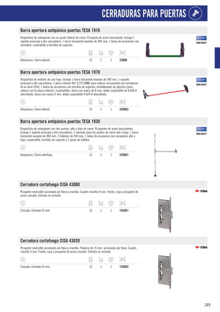 349
CERRADURAS PARA PUERTAS
Barra apertura antipánico puertas TESA 1910
Dispositivo de sobreponer con un punto lateral de cierre. Picaporte de acero basculante. Incluye 1
soporte principal y otro secundario, 1 barra horizontal ovalada de 900 mm, 1 bolsa de accesorios con
cerradero, cuadradillo y tornillos de sujeción.
Antipánico. Cierre lateral. CJ 1 1 3200D
Barra apertura antipánico puertas TESA 1970
Dispositivo de embutir de una hoja. Incluye 1 barra horizontal ovalada de 900 mm, 1 soporte
principal y otro secundario, 1 placa interior Ref. E1971INNE para colocar únicamente con cerraduras
de la serie CF60, 1 bolsa de accesorios con tornillos de sujeción, embellecedor de plástico (para
colocar con la placa interior), cuadradillos: barra con nueca de 8 mm, doble cuadradillo de 8-8/8-8
atornillado, barra con nueca 9 mm, doble cuadradillo 9-9/9-9 atornillado.
Antipánico. Cierre lateral. CJ 1 1 3200D2
Barra apertura antipánico puertas TESA 1930
Dispositivo de sobreponer con dos puntos; alto y bajo de cierre. Picaportes de acero basculantes.
Incluye 1 soporte principal y otro secundario, 2 reenvíos para los puntos de cierre alto y bajo, 1 barra
horizontal ovalada de 900 mm, 2 fallebas de 930 mm, 1 bolsa de accesorios con cerraderos alto y
bajo, cuadradillo, tornillos de sujeción y 2 guías de falleba.
Antipánico. Cierre alto/bajo. CJ 1 1 3200D1
Cerradura cortafuego CISA 43000
Picaporte reversible accionado por llave y manilla. Cuadro manilla 9 mm. Frente, caja y picaporte de
acero cincado. Cilindro no incluido.
Cincada. Entrada 65 mm. CJ 1 1 1838D1
Cerradura cortafuego CISA 43020
Picaporte reversible accionado por llave y manilla. Palanca de 15 mm. accionada por llave. Cuadro
manilla 9 mm. Frente, caja y picaporte de acero cincado. Cilindro no incluido.
Cincada. Entrada 65 mm. CJ 1 1 1838D2
 
