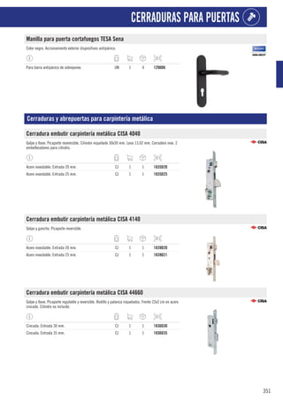 351
CERRADURAS PARA PUERTAS
Manilla para puerta cortafuegos TESA Sena
Color negro. Accionamiento exterior dispositivos antipánico.
Para barra antipánico de sobreponer. UN 1 4 1290D6
Cerraduras y abrepuertas para carpintería metálica
Cerradura embutir carpintería metálica CISA 4040
Golpe y llave. Picaporte reveresible. Cilindro niquelado 30x30 mm. Leva 13,02 mm. Cerradero inox. 2
embellecedores para cilindro.
Acero inoxidable. Entrada 20 mm. CJ 1 1 1835D20
Acero inoxidable. Entrada 25 mm. CJ 1 1 1835D25
Cerradura embutir carpintería metálica CISA 4140
Golpe y gancho. Picaporte reversible.
Acero inoxidable. Entrada 20 mm. CJ 1 1 1839D20
Acero inoxidable. Entrada 25 mm. CJ 1 1 1839D21
Cerradura embutir carpintería metálica CISA 44660
Golpe y llave. Picaporte regulable y reversible. Rodillo y palanca niquelados. Frente 22x3 cm en acero
cincado. Cilindro no incluido.
Cincada. Entrada 30 mm. CJ 1 1 1836D30
Cincada. Entrada 35 mm. CJ 1 1 1836D35
 