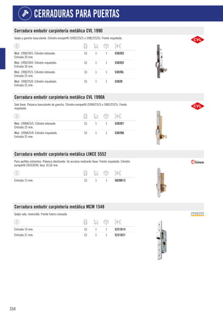 354
CERRADURAS PARA PUERTAS
Cerradura embutir carpintería metálica CVL 1990
Golpe y gancho basculante. Cilindro europerfil (5992/2525 o 5982/2525). Frente niquelado.
Mod. 1990/20/5. Cilindro latonado.
Entrada 20 mm.
CJ 1 1 5382D3
Mod. 1990/20/0. Cilindro niquelado.
Entrada 20 mm.
CJ 1 1 5382D2
Mod. 1990/25/5. Cilindro latonado.
Entrada 25 mm.
CJ 1 1 5382DL
Mod. 1990/25/0. Cilindro niquelado.
Entrada 25 mm.
CJ 1 1 5382D
Cerradura embutir carpintería metálica CVL 1990A
Solo llave. Palanca basculante de gancho. Cilindro europerfil (5990/2525 o 5982/2525). Frente
niquelado.
Mod. 1990A25/5. Cilindro latonado.
Entrada 25 mm.
CJ 1 1 5382D7
Mod. 1990A25/0. Cilindro niquelado.
Entrada 25 mm.
CJ 1 1 5382D6
Cerradura embutir carpintería metálica LINCE 5552
Para perfiles estrechos. Palanca deslizante. Se acciona mediante llave. Frente niquelado. Cilindro
europerfil C0333030, leva 10,50 mm.
Entrada 15 mm. CJ 1 1 5020D15
Cerradura embutir carpintería metálica MCM 1548
Golpe solo, reversible. Frente hierro cromado.
Entrada 14 mm. CJ 1 1 5231D14
Entrada 21 mm. CJ 1 1 5231D21
 