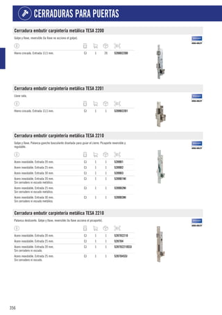 356
CERRADURAS PARA PUERTAS
Cerradura embutir carpintería metálica TESA 2200
Golpe y llave, reversible (la llave no acciona el golpe).
Hierro cincado. Entrada 13,5 mm. CJ 1 20 5208D2200
Cerradura embutir carpintería metálica TESA 2201
Llave sola.
Hierro cincado. Entrada 13,5 mm. CJ 1 1 5209D2201
Cerradura embutir carpintería metálica TESA 2210
Golpe y llave. Palanca-gancho basculante diseñada para guiar el cierre. Picaporte reversible y
regulable.
Acero inoxidable. Entrada 20 mm. CJ 1 1 5289D1
Acero inoxidable. Entrada 25 mm. CJ 1 1 5289D2
Acero inoxidable. Entrada 30 mm. CJ 1 1 5289D3
Acero inoxidable. Entrada 20 mm.
Sin cerradero ni escudo metálico.
CJ 1 1 5289D1NI
Acero inoxidable. Entrada 25 mm.
Sin cerradero ni escudo metálico.
CJ 1 1 5289D2NI
Acero inoxidable. Entrada 30 mm.
Sin cerradero ni escudo metálico.
CJ 1 1 5289D3NI
Cerradura embutir carpintería metálica TESA 2210
Palanca deslizante. Golpe y llave, reversible (la llave acciona el picaporte).
Acero inoxidable. Entrada 20 mm. CJ 1 1 5287D2210
Acero inoxidable. Entrada 25 mm. CJ 1 1 5287D4
Acero inoxidable. Entrada 20 mm.
Sin cerradero ni escudo.
CJ 1 1 5287D2210SSI
Acero inoxidable. Entrada 25 mm.
Sin cerradero ni escudo.
CJ 1 1 5287D4SSI
 