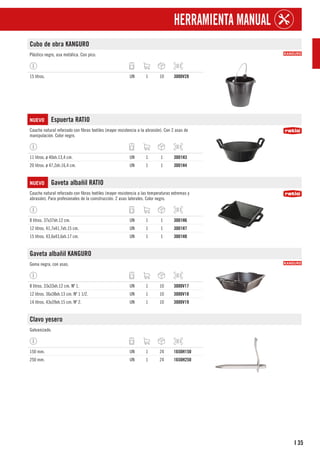 35
I
HERRAMIENTA MANUAL
Cubo de obra KANGURO
Plástico negro, asa metálica. Con pico.
15 litros. UN 1 10 3000V28
NUEVO Espuerta RATIO
Caucho natural reforzado con fibras textiles (mayor resistencia a la abrasión). Con 2 asas de
manipulación. Color negro.
11 litros. ø 40xh.13,4 cm. UN 1 1 3001H3
20 litros. ø 47,2xh.16,4 cm. UN 1 1 3001H4
NUEVO Gaveta albañil RATIO
Caucho natural reforzado con fibras textiles (mayor resistencia a las temperaturas extremas y
abrasión). Para profesionales de la coinstrucción. 2 asas laterales. Color negro.
8 litros. 37x37xh.12 cm. UN 1 1 3001H6
12 litros. 41,7x41,7xh.15 cm. UN 1 1 3001H7
15 litros. 43,6x43,6xh.17 cm. UN 1 1 3001H8
Gaveta albañil KANGURO
Goma negra, con asas.
8 litros. 33x33xh.12 cm. Nº 1. UN 1 10 3000V17
12 litros. 36x38xh.13 cm. Nº 1 1/2. UN 1 10 3000V18
14 litros. 43x39xh.15 cm. Nº 2. UN 1 10 3000V19
Clavo yesero
Galvanizado.
150 mm. UN 1 24 1650H150
250 mm. UN 1 24 1650H250
 