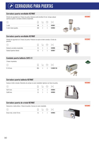 362
CERRADURAS PARA PUERTAS
Cerradura puerta enrollable KEYMAT
Cilindro de seguridad con 3 llaves de puntos. Distancia entre tornillos 42 mm. Incluye cabezal
apertura superior y cerradero cilíndrico empotrable.
1 unid. UN 1 1 4599D1
2 unid. Llaves iguales. JGO 1 1 4599D2
Cerradura puerta enrollable KEYMAT
Cilindro de seguridad con 3 llaves de puntos. Protector de arpón en latón cromado. 10 años de
garantía.
Cabezal y cerradero empotrable. CJ 1 1 4599D6
Cabezal apertura lateral. CJ 1 1 4599D7
Candado puerta ballesta CAYS C1
3 llaves niqueladas.
C1-50 mm. BOL 1 3 5189DC150
Cerradura puerta ballesta KEYMAT
Cuerpo en latón cromado. Elementos de anclaje en acero inoxidable. Apertura con llave de puntos.
55x75 mm. CJ 1 1 4599D4
55x90 mm. CJ 1 1 4599D5
Cerradura puerta de cristal KEYMAT
Colocación a media altura. 3 llaves de puntos. Carcasa en acero inoxidable.
Grosor máx. cristal 10 mm. CJ 1 1 4599D3
 