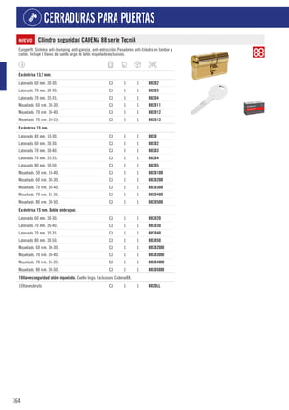 364
CERRADURAS PARA PUERTAS
NUEVO Cilindro seguridad CADENA 88 serie Tecnik
Europerfil. Sistema anti-bumping, anti-ganzúa, anti-extracción. Pasadores anti-taladro en tambor y
cañón. Incluye 5 llaves de cuello largo de latón niquelado exclusivas.
1
Excéntrica 13,2 mm.
Latonado. 60 mm. 30-30. CJ 1 1 882D2
Latonado. 70 mm. 30-40. CJ 1 1 882D3
Latonado. 70 mm. 35-35. CJ 1 1 882D4
Niquelado. 60 mm. 30-30. CJ 1 1 882D11
Niquelado. 70 mm. 30-40. CJ 1 1 882D12
Niquelado. 70 mm. 35-35. CJ 1 1 882D13
1
Excéntrica 15 mm.
Latonado. 40 mm. 10-30. CJ 1 1 883D
Latonado. 60 mm. 30-30. CJ 1 1 883D2
Latonado. 70 mm. 30-40. CJ 1 1 883D3
Latonado. 70 mm. 35-35. CJ 1 1 883D4
Latonado. 80 mm. 30-50. CJ 1 1 883D5
Niquelado. 50 mm. 10-40. CJ 1 1 883D100
Niquelado. 60 mm. 30-30. CJ 1 1 883D200
Niquelado. 70 mm. 30-40. CJ 1 1 883D300
Niquelado. 70 mm. 35-35. CJ 1 1 883D400
Niquelado. 80 mm. 30-50. CJ 1 1 883D500
1
Excéntrica 15 mm. Doble embrague.
Latonado. 60 mm. 30-30. CJ 1 1 883D20
Latonado. 70 mm. 30-40. CJ 1 1 883D30
Latonado. 70 mm. 35-35. CJ 1 1 883D40
Latonado. 80 mm. 30-50. CJ 1 1 883D50
Niquelado. 60 mm. 30-30. CJ 1 1 883D2000
Niquelado. 70 mm. 30-40. CJ 1 1 883D3000
Niquelado. 70 mm. 35-35. CJ 1 1 883D4000
Niquelado. 80 mm. 30-50. CJ 1 1 883D5000
1
10 llaves seguridad latón niquelado. Cuello largo. Exclusivas Cadena 88.
10 llaves bruto. CJ 1 1 882DLL
 