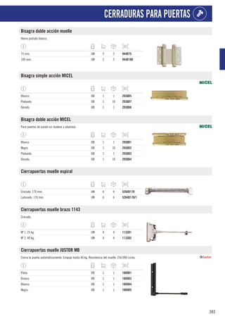 383
CERRADURAS PARA PUERTAS
Bisagra doble acción muelle
Hierro pintado blanco.
75 mm. UN 2 2 944D75
100 mm. UN 2 2 944D100
Bisagra simple acción MICEL
Blanco. DB 1 1 2930D5
Plateado. DB 1 10 2930D7
Dorado. DB 1 1 2930D8
Bisagra doble acción MICEL
Para puertas de vaivén en madera o aluminio.
Blanco. DB 1 1 2930D1
Negro. DB 1 10 2930D2
Plateado. DB 1 1 2930D3
Dorado. DB 1 10 2930D4
Cierrapuertas muelle espiral
Cincado. 170 mm. UN 6 6 5264D170
Latonado. 170 mm. UN 6 6 5264D170/1
Cierrapuertas muelle brazo 1143
Cincado.
Nº 1. 25 kg. UN 4 4 1133D1
Nº 2. 40 kg. UN 4 4 1133D2
Cierrapuertas muelle JUSTOR MB
Cierra la puerta automáticamente. Empuje hasta 40 kg. Resistencia del muelle: 250.000 ciclos.
Plata. DB 1 1 1869D1
Bronce. DB 1 1 1869D3
Blanco. DB 1 1 1869D4
Negro. DB 1 1 1869D5
 