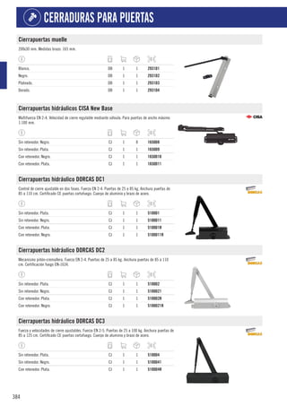 384
CERRADURAS PARA PUERTAS
Cierrapuertas muelle
200x30 mm. Medidas brazo: 165 mm.
Blanco. DB 1 1 2931D1
Negro. DB 1 1 2931D2
Plateado. DB 1 1 2931D3
Dorado. DB 1 1 2931D4
Cierrapuertas hidráulicos CISA New Base
Multifuerza EN 2-4. Velocidad de cierre regulable mediante válvula. Para puertas de ancho máximo
1.100 mm.
Sin retenedor. Negro. CJ 1 8 1650D8
Sin retenedor. Plata. CJ 1 1 1650D9
Con retenedor. Negro. CJ 1 1 1650D10
Con retenedor. Plata. CJ 1 1 1650D11
Cierrapuertas hidráulico DORCAS DC1
Control de cierre ajustable en dos fases. Fuerza EN 2-4. Puertas de 25 a 85 kg. Anchura puertas de
85 a 110 cm. Certificado CE puertas cortafuego. Cuerpo de aluminio y brazo de acero.
Sin retenedor. Plata. CJ 1 1 5100D1
Sin retenedor. Negro. CJ 1 1 5100D11
Con retenedor. Plata. CJ 1 1 5100D1R
Con retenedor. Negro. CJ 1 1 5100D11R
Cierrapuertas hidráulico DORCAS DC2
Mecanismo piñón-cremallera. Fuerza EN 2-4. Puertas de 25 a 85 kg. Anchura puertas de 85 a 110
cm. Certificación fuego EN-1634.
Sin retenedor. Plata. CJ 1 1 5100D2
Sin retenedor. Negro. CJ 1 1 5100D21
Con retenedor. Plata. CJ 1 1 5100D2R
Con retenedor. Negro. CJ 1 1 5100D21R
Cierrapuertas hidráulico DORCAS DC3
Fuerza y velocidades de cierre ajustables. Fuerza EN 2-5. Puertas de 25 a 100 kg. Anchura puertas de
85 a 125 cm. Certificado CE puertas cortafuego. Cuerpo de aluminio y brazo de acero.
Sin retenedor. Plata. CJ 1 1 5100D4
Sin retenedor. Negro. CJ 1 1 5100D41
Con retenedor. Plata. CJ 1 1 5100D4R
 