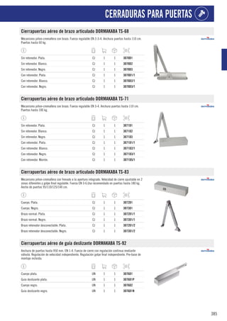 385
CERRADURAS PARA PUERTAS
Cierrapuertas aéreo de brazo articulado DORMAKABA TS-68
Mecanismo piñon-cremallera con brazo. Fuerza regulable EN 2-3-4. Anchura puertas hasta 110 cm.
Puertas hasta 60 kg.
Sin retenedor. Plata. CJ 1 1 3070D1
Sin retenedor. Blanco. CJ 1 1 3070D2
Sin retenedor. Negro. CJ 1 1 3070D3
Con retenedor. Plata. CJ 1 1 3070D1/1
Con retenedor. Blanco. CJ 1 1 3070D2/1
Con retenedor. Negro. CJ 1 1 3070D3/1
Cierrapuertas aéreo de brazo articulado DORMAKABA TS-71
Mecanismo piñon-cremallera con brazo. Fuerza regulable EN 3-4. Anchura puertas hasta 110 cm.
Puertas hasta 100 kg.
Sin retenedor. Plata. CJ 1 1 3071D1
Sin retenedor. Blanco. CJ 1 1 3071D2
Sin retenedor. Negro. CJ 1 1 3071D3
Con retenedor. Plata. CJ 1 1 3071D1/1
Con retenedor. Blanco. CJ 1 1 3071D2/1
Con retenedor. Negro. CJ 1 1 3071D3/1
Con retenedor. Marrón. CJ 1 1 3071D5/1
Cierrapuertas aéreo de brazo articulado DORMAKABA TS-83
Mecanismo piñon-cremallera con frenado a la apertura integrado. Velocidad de cierre ajustable en 2
zonas diferentes y golpe final regulable. Fuerza EN 3-6.Uso recomendado en puertas hasta 180 kg.
Ancho de puertas 95/110/125/140 cm.
Cuerpo. Plata. CJ 1 1 3072D1
Cuerpo. Negro. CJ 1 1 3073D1
Brazo normal. Plata. CJ 1 1 3072D1/1
Brazo normal. Negro. CJ 1 1 3073D1/1
Brazo retenedor desconectable. Plata. CJ 1 1 3072D1/2
Brazo retenedor desconectable. Negro. CJ 1 1 3073D1/2
Cierrapuertas aéreo de guía deslizante DORMAKABA TS-92
Anchura de puertas hasta 950 mm. EN 1-4. Fuerza de cierre con regulación continua mediante
válvula. Regulación de velocidad independiente. Regulación golpe final independiente. Pre-base de
montaje incluida.
Cuerpo plata. UN 1 1 3076D1
Guía deslizante plata. UN 1 1 3076D1P
Cuerpo negro. UN 1 1 3076D2
Guía deslizante negro. UN 1 1 3076D1N
 