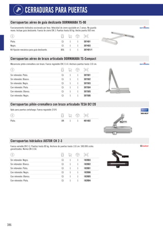 386
CERRADURAS PARA PUERTAS
Cierrapuertas aéreo de guía deslizante DORMAKABA TS-90
Funcionamiento hidráulico accionado por leva. Velocidad de cierre ajustable en 2 zonas. No guarda
mano. Incluye guía deslizante. Fuerza de cierre EN 3. Puertas hasta 60 kg. Ancho puerta 950 mm.
Plata. CJ 1 1 3074D1
Negro. CJ 1 1 3074D3
Kit fijación mecánica para guía deslizante. BOL 1 1 3074D1/1
Cierrapuertas aéreo de brazo articulado DORMAKABA TS-Compact
Mecanismo piñón-cremallera con brazo. Fuerza regulable EN 2-3-4. Anchura puertas hasta 110 cm.
Sin retenedor. Plata. CJ 1 1 3075D1
Sin retenedor. Blanco. CJ 1 1 3075D2
Sin retenedor. Negro. CJ 1 1 3075D3
Con retenedor. Plata. CJ 1 1 3075D4
Con retenedor. Blanco. CJ 1 1 3075D5
Con retenedor. Negro. CJ 1 1 3075D6
Cierrapuertas piñón-cremallera con brazo articulado TESA DC120
Apto para puertas cortafuego. Fuerza regulable 2/3/4.
Plata. UN 1 1 4014D2
Cierrapuertas hidráulico JUSTOR CH 2-3
Fuerza variable EN 2-3. Puertas hasta 80 kg. Anchura de puertas hasta 110 cm. 500.000 ciclos
garantizados. Norma EN 1154.
Sin retenedor. Negro. CJ 1 1 1820D3
Sin retenedor. Blanco. CJ 1 1 1820D2
Sin retenedor. Plata. CJ 1 1 1820D1
Con retenedor. Negro. CJ 1 1 1820D6
Con retenedor. Blanco. CJ 1 1 1820D5
Con retenedor. Plata. CJ 1 1 1820D4
 