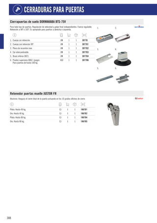 388
CERRADURAS PARA PUERTAS
Cierrapuertas de suelo DORMAKABA BTS-75V
Para todo tipo de puertas. Regulación de velocidad y golpe final independientes. Fuerza regulable.
Retención a 90º o 105º. Es apropiado para puertas a derecha e izquierda.
1. 2.
3. 4.
5. 6.
1. Cuerpo sin retención. UN 1 1 3077D
2. Cuerpo con retención 90º. UN 1 1 3077D1
3. Placa de recambio inox. UN 1 1 3077D2
4. Eje intercambiable. UN 1 1 3077D3
5. Brazo inferior 8021. UN 1 1 3077D4
6. Pivotes superiores 8062. (juego).
Para puertas de hasta 100 kg.
JGO 1 1 3077D6
Retenedor puertas muelle JUSTOR FR
Aluminio. Asegura el cierre total de la puerta actuando en los 10 grados últimos de cierre.
Plata. Hasta 40 kg. CJ 1 1 1867D1
Oro. Hasta 40 kg. CJ 1 1 1867D2
Plata. Hasta 80 kg. CJ 1 1 1867D4
Oro. Hasta 80 kg. CJ 1 1 1867D5
 