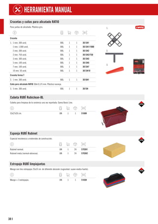 38
HERRAMIENTA MANUAL
I
Crucetas y cuñas para alicatado RATIO
Para juntas de alicatado. Plástico gris. 1.
2.
3.
1
Cruceta
1. 1 mm. 300 unid. BOL 1 1 3613H1
1 mm. 1.000 unid. BOL 1 1 3613H1/1000
2 mm. 300 unid. BOL 1 1 3613H2
2 mm. 750 unid. BOL 1 1 3613H2/750
3 mm. 300 unid. BOL 1 1 3613H3
5 mm. 100 unid. BOL 1 1 3613H5
7 mm. 100 unid. BOL 1 1 3613H7
10 mm. 50 unid. BOL 1 1 3613H10
1
Cruceta forma T
2. 1 mm. 300 unid. BOL 1 1 3616H1
1
Cuña para alicatado RATIO 30xh.0,1/5 mm. Plástico naranja.
3. 5 mm. 300 unid. BOL 1 1 3615H
Cubeta RUBÍ Rubiclean-BL
Cubeta para limpieza de la cerámica una vez rejuntada. Gama Basic Line.
52x27x26 cm. UN 1 1 5168H
Esponja RUBÍ Rubinet
Especial resistencia a materiales de construcción.
Rubinet normal. UN 1 24 5793H1
Rubinet mixta (normal-abrasiva). UN 1 24 5793H2
Estropajo RUBÍ limpiajuntas
Mango con tres estropajos 25x10 cm. de diferente abrasión (rugosidad: suave-media-fuerte).
Mango + 3 estropajos. UN 1 1 5165H
 