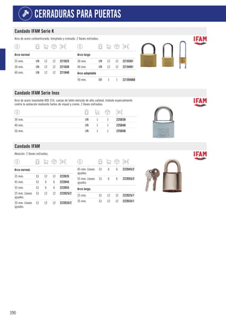 390
CERRADURAS PARA PUERTAS
Candado IFAM Serie K
Arco de acero carbonitrurado, templado y cromado. 2 llaves estriadas.
1
Arco normal
25 mm. UN 12 12 221D25
30 mm. UN 12 12 221D30
40 mm. UN 12 12 221D40
1
Arco largo
30 mm. UN 12 12 221D301
40 mm. UN 12 12 221D401
1
Arco adaptable
50 mm. DB 1 1 221D50AD
Candado IFAM Serie Inox
Arco de acero inoxidable AISI 316. cuerpo de latón extruido de alta calidad, tratado especialmente
contra la oxidación mediante baños de níquel y cromo. 2 llaves estriadas.
30 mm. UN 1 1 225D30
40 mm. UN 1 1 225D40
50 mm. UN 1 1 225D50
Candado IFAM
Aleación. 2 llaves estriadas.
1
Arco normal.
35 mm. CJ 12 12 222D35
45 mm. CJ 6 6 222D45
55 mm. CJ 6 6 222D55
25 mm. Llaves
iguales.
CJ 12 12 222D25/2
35 mm. Llaves
iguales.
CJ 12 12 222D35/2
45 mm. Llaves
iguales.
CJ 6 6 222D45/2
55 mm. Llaves
iguales.
CJ 6 6 222D55/2
1
Arco largo.
25 mm. CJ 12 12 222D25/1
35 mm. CJ 12 12 222D35/1
 