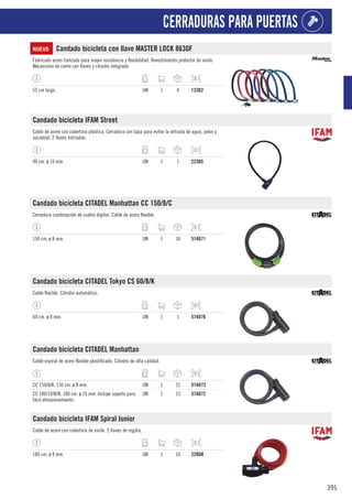 395
CERRADURAS PARA PUERTAS
NUEVO Candado bicicleta con llave MASTER LOCK 8630F
Fabricado acero trenzado para mayor resistencia y flexibilidad. Revestimiento protector de vinilo.
Mecanismo de cierre con llaves y cilindro integrado.
55 cm largo. UN 1 6 133D2
Candado bicicleta IFAM Street
Cable de acero con cobertura plástica. Cerradura con tapa para evitar la entrada de agua, polvo y
suciedad. 2 llaves estriadas.
90 cm. ø 10 mm. UN 1 1 223DS
Candado bicicleta CITADEL Manhattan CC 150/8/C
Cerradura combinación de cuatro dígitos. Cable de acero flexible.
150 cm. ø 8 mm. UN 1 34 574D71
Candado bicicleta CITADEL Tokyo CS 60/8/K
Cable flexible. Cilindro automático.
60 cm. ø 8 mm. UN 1 1 574D76
Candado bicicleta CITADEL Manhattan
Cable espiral de acero flexible plastificado. Cilindro de alta calidad.
CC 150/8/K. 150 cm. ø 8 mm. UN 1 22 574D73
CC 180/10/K/B. 180 cm. ø 10 mm. Incluye soporte para
fácil almacenamiento.
UN 1 15 574D72
Candado bicicleta IFAM Spiral Junior
Cable de acero con cobertura de vinilo. 2 llaves de regata.
180 cm. ø 8 mm. UN 1 10 228DR
 