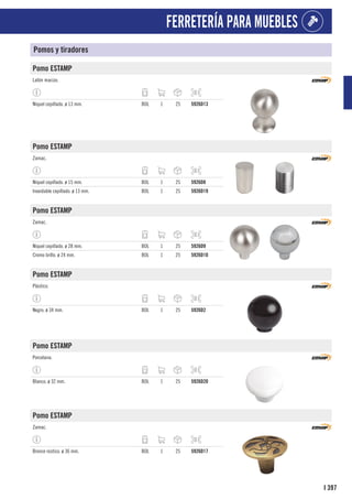 397
I
FERRETERÍA PARA MUEBLES
Pomos y tiradores
Pomo ESTAMP
Latón macizo.
Níquel cepillado. ø 13 mm. BOL 1 25 5926D13
Pomo ESTAMP
Zamac.
Níquel cepillado. ø 15 mm. BOL 1 25 5926D8
Inoxidable cepillado. ø 13 mm. BOL 1 25 5926D19
Pomo ESTAMP
Zamac.
Níquel cepillado. ø 28 mm. BOL 1 25 5926D9
Cromo brillo. ø 24 mm. BOL 1 25 5926D10
Pomo ESTAMP
Plástico.
Negro. ø 34 mm. BOL 1 25 5926D2
Pomo ESTAMP
Porcelana.
Blanco. ø 32 mm. BOL 1 25 5926D20
Pomo ESTAMP
Zamac.
Bronce rústico. ø 36 mm. BOL 1 25 5926D17
 