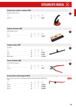 39
I
HERRAMIENTA MANUAL
Ventosa para cristales y baldosas RUBÍ
Resistencia superior a 40 kg.
ø 120 mm. UN 1 1 5788H1
Espátula alicatador RUBÍ
Especial relleno de juntas.
35 cm. UN 1 1 5755H35
Espátula solador RUBÍ
Sin mango.
44 cm. UN 1 1 5757H44
60 cm. UN 1 1 5757H60
Mango madera. UN 1 1 5757H44M
Tenaza alicatador RUBÍ
Filo de carburo de tungsteno.
210 mm. UN 1 5 5759H
Desencofrador perfil hexagonal RATIO
Acero al carbono. Sección 18 mm, perfil hexagonal. Extremos tratados y endurecidos: HRC42-48 de
dureza.
500 mm. UN 1 6 5276H500
600 mm. UN 1 6 5276H600
800 mm. UN 1 6 5276H800
 
