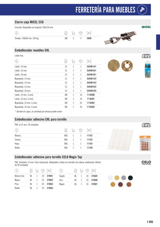 405
I
FERRETERÍA PARA MUEBLES
Cierre caja MICEL CC6
Cincado. Regulable en longitud 138/150 mm.
Simple. 138x36 mm. 250 kg. UN 5 5 363D
Embellecedor muebles EHL
Latón liso.
Latón. 14 mm. CJ 1 1 5344D14/1
Latón. 16 mm. CJ 1 1 5344D16/1
Latón. 18 mm. CJ 1 1 5344D18/1
Niquelado. 12 mm. CJ 1 1 5344D12/2
Niquelado. 14 mm. CJ 1 1 5344D14/2
Niquelado. 16 mm. CJ 1 1 5344D16/2
Niquelado. 18 mm. CJ 1 1 5344D18/2
Latón. 14 mm. 4 unid. DB 1 10 111D280
Latón. 16 mm. 4 unid. DB 1 10 111D281
Niquelado. 14 mm. 4 unid. DB 1 10 111D282
Niquelado. 16 mm. 4 unid. DB 1 10 111D283
* Servido en cajas, la cantidad por envase puede variar.
Embellecedor adhesivo EHL para tornillo
PVC. ø 13 mm. 20 unidades.
Blanco. BOL 1 1 111C2
Cerezo. BOL 1 1 111C3
Haya. BOL 1 1 111C4
Roble. BOL 1 1 111C8
Embellecedor adhesivo para tornillo CELO Magic Tap
PVC. Diámetro 13 mm. Fácil colocación. Adaptable a todos los tornillos de cabeza avellanada. Blíster
de 20 unidades.
Blanco liso. BL 1 10 2105J1
Negro. BL 1 10 2105J2
Pino. BL 1 10 2105J3
Roble. BL 1 10 2105J4
Sapeli. BL 1 10 2105J5
Gris. BL 1 10 2105J6
Nogal. BL 1 10 2105J7
 