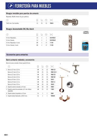 408
FERRETERÍA PARA MUEBLES
I
Bisagra invisible para puertas de armario
Niquelada. Muelle interior de gran potencia.
70x35 mm. Con tornillos. CJ 25 25 7961D
Bisagra desmontable EHL Blu-blach
55 mm. Niquelada. CJ 1 1 5337D55/1
55 mm. Dorada. CJ 1 1 5337D55/2
55 mm. Niquelada. 4 unid. DB 1 12 111D2
55 mm. Dorada. 4 unid. DB 1 12 111D3
Accesorios para armarios
Barra armario redonda y accesorios
Barra de acero cromado. Grosor pared 0,8 mm. 1. 2.
3. 4.
5.
1. Barra ø 12 mm x 2,0 m. UN 25 25 700C122
Barra ø 12 mm x 2,5 m. UN 25 25 700C122.5
Barra ø 12 mm x 3,0 m. UN 25 25 700C123
Barra ø 16 mm x 2,0 m. UN 25 25 700C162
Barra ø 19 mm x 1,0 m. UN 20 20 703C1
Barra ø 19 mm x 1,5 m. UN 20 20 703C1.5
Barra ø 19 mm x 2,0 m. UN 20 20 703C2
2. Soporte central cromado. ø 19 mm. UN 50 50 700D1
3. Soporte central bicromatado. ø 21 mm. Altura
regulable.
UN 25 25 716D1
4. Soporte lateral niquelado. ø 19 mm. CJ 1 1 704D
5. Soporte lateral latonado. ø 20/22 mm. CJ 1 1 704D20
 