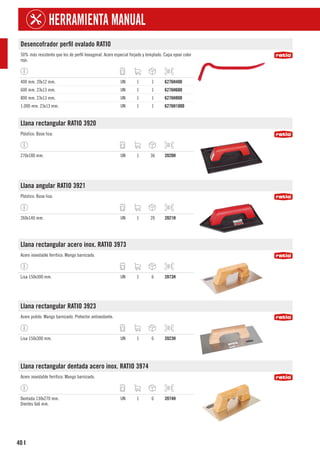 40
HERRAMIENTA MANUAL
I
Desencofrador perfil ovalado RATIO
50% más resistente que los de perfil hexagonal. Acero especial forjado y templado. Capa epoxi color
rojo.
400 mm. 20x12 mm. UN 1 1 6276H400
600 mm. 23x13 mm. UN 1 1 6276H600
800 mm. 23x13 mm. UN 1 1 6276H800
1.000 mm. 23x13 mm. UN 1 1 6276H1000
Llana rectangular RATIO 3920
Plástico. Base lisa.
270x180 mm. UN 1 36 3920H
Llana angular RATIO 3921
Plástico. Base lisa.
260x140 mm. UN 1 20 3921H
Llana rectangular acero inox. RATIO 3973
Acero inoxidable ferrítico. Mango barnizado.
Lisa 150x300 mm. UN 1 6 3973H
Llana rectangular RATIO 3923
Acero pulido. Mango barnizado. Protector antioxidante.
Lisa 150x300 mm. UN 1 6 3923H
Llana rectangular dentada acero inox. RATIO 3974
Acero inoxidable ferrítico. Mango barnizado.
Dentada 130x270 mm.
Dientes 6x6 mm.
UN 1 6 3974H
 