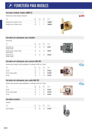 412
FERRETERÍA PARA MUEBLES
I
Cerradura embutir madera URKO 22
Cilindro latón. Llaves estriadas. Reversible.
Entrada 25 mm. Cilindro 19 mm. CJ 1 1 1466D25
Entrada 30 mm. Cilindro 19 mm. CJ 1 1 1466D30
Cerradura de sobreponer para muebles
Cromo brillo.
Cilindro 26 mm.
Incluye 2 llaves.
CJ 12 12 5322D
Cilindro 26 mm. Incluye 2 llaves.
Llaves iguales.
CJ 12 12 5322D1
Cilindro 32 mm.
Incluye 2 llaves.
CJ 12 12 5322D2
Cerradura de sobreponer para armario AGA 362
Cilindro zamac cromado. Escudo embellecedor y 4 tirafondos ø 3x20 mm. 2 llaves.
20 mm. CJ 1 25 3515D3
20 mm. Llaves iguales. CJ 1 25 3515D31
25 mm. CJ 1 25 3515D4
Cerradura de sobreponer para cajón AGA 361
Cilindro zamac cromado. Escudo embellecedor y 4 tirafondos ø 3x20 mm. 2 llaves.
20 mm. CJ 1 25 3515D1
20 mm. Llaves iguales. CJ 1 25 3515D11
25 mm. CJ 1 25 3515D2
Cerradura armario
Cromada.
Cierre triángulo. CJ 20 20 3313D3
 