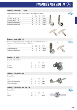 413
I
FERRETERÍA PARA MUEBLES
Cerradura armario AGA 192/193
Zamac cromado. Cierre 1/4 vuelta. Lengüeta recta C-55. Tuerca zamac M-20 y arandela. 1. 2.
3. 4.
1. Triángulo. Mod.193. 8 mm. UN 10 50 3511D1
2. Cuadrado. Mod.192. 8 mm. UN 10 50 3511D2
3. Llave cierre triangulo 8 mm. UN 10 50 3512D1
4. Llave cierre cuadrado 8 mm. UN 10 50 3512D2
Cerradura armario AGA 493
Zamac cromado. Cierre de 1/4 de vuelta a presión. Sin muelle. Lengüeta Z-150. Para puertas de
espesores entre 6-57 mm. Junta y tuerca acero M-22x1,50 mm.
1. 2.
1. Cierre triángulo 8 mm. UN 10 50 3511D3
2. Llave cierre triángulo 8 mm. UN 10 50 3512D1
Cerradura de pulsar
Cromo brillo. 26-35 mm. 2 llaves.
26-35 mm. CJ 12 12 5322D6
Llaves iguales. CJ 12 12 5322D7
Cerradura corredera cristal
Cromada. 2 llaves.
110 mm. Llaves independientes. CJ 10 10 375D3
120 mm. Llaves iguales. CJ 10 10 375D4
Cerradura corredera cristal AGA 354
Cromada. 2 llaves.
110 mm. UN 1 1 3513D1
 