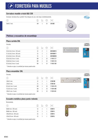 414
FERRETERÍA PARA MUEBLES
I
Cerradura mueble cristal AGA 359
Cromada. Cerradura fija o portátil. Para bloqueo de una o dos hojas simultáneamente.
50x43,7 mm. UN 1 20 3513D2
Pletinas y escuadras de ensamblaje
Placa cartela EHL
Cincada.
36,5x13x1,8 mm. 150 unid. CJ 2 1 601D40X15
51,5x13x1,8 mm. 100 unid. CJ 1 1 601D50X17
63,5x16x1,8 mm. 100 unid. CJ 1 1 601D60X20
36,5x13x1,8 mm. 4 unid. DB 1 10 111D12-17
50,8x16x1,8 mm. 4 unid. DB 1 10 111D12-18
63,5x16x1,8 mm. 4 unid. DB 1 10 111D12-30
* Servido en cajas, la cantidad por envase puede variar.
Placa ensamblar EHL
Cincada.
100x15 mm. CJ 1 1 573D100
120x15 mm. CJ 1 1 573D120
63,5x16 mm. 4 unid. DB 1 10 111D14-79
76,2x16 mm. 4 unid. DB 1 10 111D14-80
100x15 mm. 4 unid. DB 1 10 111D14-81
* Servido en cajas, la cantidad por envase puede variar.
Escuadra metálica plana punta redonda
Bicromatada.
60x60 mm. 100 unid. CJ 1 1 323D13
80x80 mm. 100 unid. CJ 1 1 323D14
100x100 mm. 100 unid. CJ 1 1 323D15
120x120 mm. 100 unid. CJ 1 1 323D16
* Servido en cajas, la cantidad por envase puede variar.
 