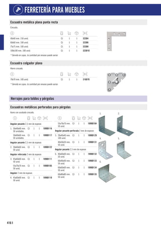 416
FERRETERÍA PARA MUEBLES
I
Escuadra metálica plana punta recta
Cincada.
40x40 mm. 150 unid. CJ 1 1 323D4
60x60 mm. 100 unid. CJ 1 1 323D6
75x75 mm. 100 unid. CJ 1 1 323D8
100x100 mm. 100 unid. CJ 1 1 323D10
* Servido en cajas, la cantidad por envase puede variar.
Escuadra colgador plana
Hierro cincado.
70x70 mm. 100 unid. CJ 1 1 316D70
* Servido en cajas, la cantidad por envase puede variar.
Herrajes para toldos y pérgolas
Escuadras metálicas perforadas para pérgolas
Acero con acabado cincado. 1. 2.
4. 5.
6.
1
Angular pesante 2,5 mm de espesor.
1. 50x40x40 mm.
50 unidades.
CJ 1 1 1090D116
50x60x60 mm.
50 unidades.
CJ 1 1 1090D117
1
Angular pesante 2,5 mm de espesor.
2. 50x60x60 mm.
50 unid.
CJ 1 1 1090D122
1
Angular reforzada 2 mm de espesor.
3. 45x60x60 mm.
50 unid.
CJ 1 1 1090D111
55x70x70 mm.
50 unid.
CJ 1 1 1090D105
1
Angular 2 mm de espesor.
4. 45x60x60 mm.
50 unid.
CJ 1 1 1090D110
55x70x70 mm.
50 unid.
CJ 1 1 1090D104
1
Angular pesante perforada 2 mm de espesor.
5. 20x40x40 mm.
100 unid.
CJ 1 1 1090D129
40x50x50 mm.
50 unid.
CJ 1 1 1090D131
1
Angular pesante 2,5 mm de espesor.
6. 40x60x60 mm.
50 unid.
CJ 1 1 1090D132
60x40x40 mm.
50 unid.
CJ 1 1 1090D133
60x60x60 mm.
50 unid.
CJ 1 1 1090D134
60x80x80 mm.
50 unid.
CJ 1 1 1090D135
 
