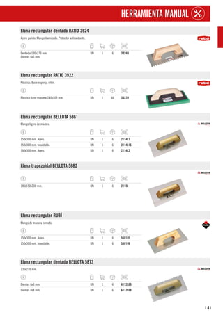 41
I
HERRAMIENTA MANUAL
Llana rectangular dentada RATIO 3924
Acero pulido. Mango barnizado. Protector antioxidante.
Dentada 130x270 mm.
Dientes 6x6 mm.
UN 1 6 3924H
Llana rectangular RATIO 3922
Plástico. Base esponja nilón.
Plástico base espuma 240x100 mm. UN 1 48 3922H
Llana rectangular BELLOTA 5861
Mango ligero de madera.
150x300 mm. Acero. UN 1 6 2114L1
150x300 mm. Inoxidable. UN 1 6 2114L1S
160x300 mm. Acero. UN 1 6 2114L2
Llana trapezoidal BELLOTA 5862
180/150x300 mm. UN 1 6 2115L
Llana rectangular RUBÍ
Mango de madera cerrado.
150x300 mm. Acero. UN 1 6 5681H5
150x300 mm. Inoxidable. UN 1 6 5681H6
Llana rectangular dentada BELLOTA 5873
135x270 mm.
Dientes 6x6 mm. UN 1 6 6112L00
Dientes 8x8 mm. UN 1 6 6112L08
 