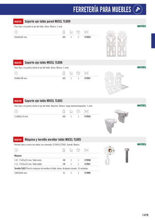 419
I
FERRETERÍA PARA MUEBLES
NUEVO Soporte eje toldo pared MICEL TLD09
Para fijar a la pared el eje del toldo. Acero. Blanco. 2 unid.
65x50x185 mm. JGO 1 1 127D53
NUEVO Soporte eje toldo MICEL TLD08
Para fijar a la pared y techo el eje del toldo. Acero. Blanco. 2 unid.
65x86x108 mm. JGO 1 1 127D51
NUEVO Soporte eje toldo MICEL TLD03
Para fijar a la pared y techo el eje del toldo. Aluminio. Blanco. Juego derecha/izquierda. 2 unid.
113x85x110 mm. JGO 1 1 127D35
NUEVO Máquina y tornillo enrollar toldo MICEL TLD05
Permite abrir y cerrar los toldos con manivela 127D43/127D45. Zamak. Blanco.
1
Máquina
1:07. 77x35x135 mm. Toldo recto. UN 1 1 127D39
1:11. 77x35x135 mm. Toldo doble. UN 1 1 127D41
1
Tornillo TLD27 Para la máquina de enrollar el toldo. Acero. Acabado cincado. 10 unidades.
9,8x9,8x36 mm. CJ 1 1 127D93
 