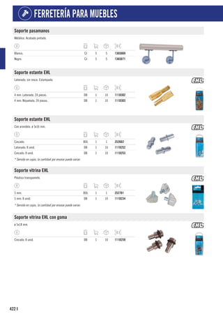 422
FERRETERÍA PARA MUEBLES
I
Soporte pasamanos
Metálico. Acabado pintado.
Blanco. CJ 5 5 1365D69
Negro. CJ 5 5 1365D71
Soporte estante EHL
Latonado, sin rosca. Estampado.
4 mm. Latonado. 24 piezas. DB 1 10 111D302
4 mm. Niquelado. 24 piezas. DB 1 10 111D303
Soporte estante EHL
Con arandela. ø 5x16 mm.
Cincado. BOL 1 1 2526D2
Latonado. 8 unid. DB 1 10 111D252
Cincado. 8 unid. DB 1 10 111D253
* Servido en cajas, la cantidad por envase puede variar.
Soporte vitrina EHL
Plástico transparente.
5 mm. BOL 1 1 2527D1
5 mm. 8 unid. DB 1 10 111D234
* Servido en cajas, la cantidad por envase puede variar.
Soporte vitrina EHL con goma
ø 5x18 mm.
Cincado. 8 unid. DB 1 10 111D259
 