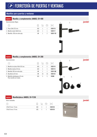 424
FERRETERÍA DE PUERTAS Y VENTANAS
Manillas para puertas y ventanas
NUEVO Manilla y complementos JANDEL SV-400
Aluminio/zamak. Negro. 1. 2.
3.
1. Placa 50xh.255 mm. JGO 1 1 102D118
2. Manilla roseta 50x50 mm. JGO 1 1 102D117
3. Manillón. 200 mm entre ejes. UN 1 2 102D117B
NUEVO Manilla y complementos JANDEL SV-200
Aluminio/zamak. 1. 2.
3. 4. 5.
1. Manilla con placa 45xh.242 mm. JGO 2 2 102D116
2. Manilla roseta ø 50 mm. JGO 1 1 102D115
3. Manillón 200 mm entre ejes. UN 1 1 102D116B
4. Bocallave ø 50 mm. UN 10 10 102D133
5. Muletilla desbloqueo ø 35 mm.
Para manilla con roseta.
JGO 5 5 103DN
NUEVO Manilla/placa JANDEL SV-F336
Acero inoxidable.
170x170 mm. 72 mm. JGO 1 1 102D126
170x170 mm. 47 mm. JGO 1 1 102D120
 