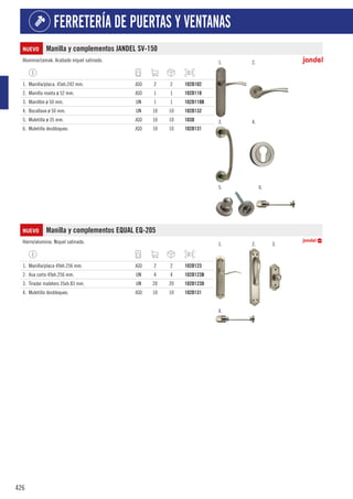 426
FERRETERÍA DE PUERTAS Y VENTANAS
NUEVO Manilla y complementos JANDEL SV-150
Aluminio/zamak. Acabado níquel satinado. 1. 2.
3. 4.
5. 6.
1. Manilla/placa. 45xh.242 mm. JGO 2 2 102D102
2. Manilla roseta ø 52 mm. JGO 1 1 102D110
3. Manillón ø 50 mm. UN 1 1 102D110B
4. Bocallave ø 50 mm. UN 10 10 102D132
5. Muletilla ø 35 mm. JGO 10 10 103D
6. Muletilla desbloqueo. JGO 10 10 102D131
NUEVO Manilla y complementos EQUAL EQ-205
Hierro/aluminio. Níquel satinado. 1. 2. 3.
4.
1. Manilla/placa 49xh.256 mm. JGO 2 2 102D123
2. Asa corta 49xh.256 mm. UN 4 4 102D123B
3. Tirador maletero 35xh.83 mm. UN 20 20 102D123D
4. Muletilla desbloqueo. JGO 10 10 102D131
 