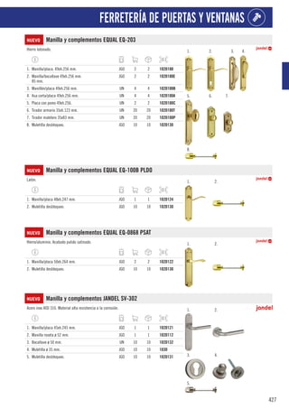 427
FERRETERÍA DE PUERTAS Y VENTANAS
NUEVO Manilla y complementos EQUAL EQ-203
Hierro latonado. 1. 2. 3. 4.
5. 6. 7.
8.
1. Manilla/placa. 49xh.256 mm. JGO 2 2 102D100
2. Manilla/bocallave 49xh.256 mm.
85 mm.
JGO 2 2 102D100E
3. Manillón/placa 49xh.256 mm. UN 4 4 102D100B
4. Asa corta/placa 49xh.256 mm. UN 4 4 102D100A
5. Placa con pomo 49xh.256. UN 2 2 102D100C
6. Tirador armario 35xh.123 mm. UN 20 20 102D100T
7. Tirador maletero 35x83 mm. UN 20 20 102D100P
8. Muletilla desbloqueo. JGO 10 10 102D130
NUEVO Manilla y complementos EQUAL EQ-100B PLDO
Latón. 1. 2.
1. Manilla/placa 48xh.247 mm. JGO 1 1 102D124
2. Muletilla desbloqueo. JGO 10 10 102D130
NUEVO Manilla y complementos EQUAL EQ-0868 PSAT
Hierro/aluminio. Acabado pulido satinado. 1. 2.
1. Manilla/placa 50xh.264 mm. JGO 2 2 102D122
2. Muletilla desbloqueo. JGO 10 10 102D130
NUEVO Manilla y complementos JANDEL SV-302
Acero inox AISI 316. Material alta resistencia a la corrosión. 1. 2.
3. 4.
5.
1. Manilla/placa 45xh.245 mm. JGO 1 1 102D121
2. Manilla roseta ø 52 mm. JGO 1 1 102D112
3. Bocallave ø 50 mm. UN 10 10 102D132
4. Muletilla ø 35 mm. JGO 10 10 103D
5. Muletilla desbloqueo. JGO 10 10 102D131
 