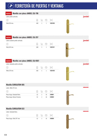 428
FERRETERÍA DE PUERTAS Y VENTANAS
NUEVO Manilla con placa JANDEL EQ-796
Latón pulido satinado.
45xh.255 mm. JGO 1 1 102D108
NUEVO Manilla con placa JANDEL EQ-297
Latón acabado pulido satinado.
45xh.242 mm. JGO 1 1 102D107
NUEVO Manilla con placa JANDEL EQ-9501
Latón. Acabado pulido satinado.
49xh.270 mm. JGO 1 1 102D109
Manilla EUROLATON 685
Latón. 48xh.270 mm.
Placa larga. Acabado Bioro. CJ 1 16 2400D1
Placa larga. Bronce Francés. CJ 1 16 2400D2
Manilla EUROLATON 633
Latón. Acabado Bioro.
Placa larga. 45xh.247 mm. CJ 1 16 2400D4
 