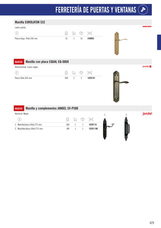 429
FERRETERÍA DE PUERTAS Y VENTANAS
Manilla EUROLATON 532
Latón pulido.
Placa larga. 45xh.246 mm. CJ 1 16 2400D3
NUEVO Manilla con placa EQUAL EQ-0868
Hierro/zamak. Cuero inglés.
Placa 50xh.264 mm. JGO 2 2 102D101
NUEVO Manilla y complementos JANDEL SV-P500
Aluminio. Negro. 1. 2.
1. Manilla/placa 44xh.275 mm. JGO 1 1 102D119
2. Manillón/placa 44xh.275 mm. UN 1 1 102D119B
 