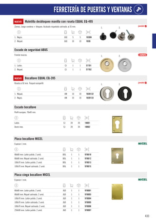 433
FERRETERÍA DE PUERTAS Y VENTANAS
NUEVO Muletilla desbloqueo manilla con roseta EQUAL EQ-495
Zamac. Juego condena + bloqueo. Acabado niquelado satinado. ø 35 mm. 1. 2.
1. Negro. JGO 5 5 103DN
2. Níquel. JGO 10 10 103D
Escudo de seguridad ABUS
Frontal macizo. 1. 2.
1. Latón. CJ 1 1 577D1
2. Niquel. CJ 1 1 577D2
NUEVO Bocallave EQUAL EQ-285
Roseta ø 50 mm. Troquel europerfil. 1. 2.
1. Níquel. UN 10 10 102D132
2. Negro. UN 10 10 102D133
Escudo bocallave
Perfil europeo. 70x40 mm.
Latón. CJ 20 20 100D1
Acero inox. CJ 20 20 100D2
Placa bocallave MICEL
Espesor 1 mm.
80x80 mm. Latón pulido. 2 unid. BOL 1 1 978D10
80x80 mm. Niquel satinado. 2 unid. BOL 1 1 978D12
100x70 mm. Latón pulido. 2 unid. BOL 1 1 978D13
100x70 mm. Niquel satinado. 2 unid. BOL 1 1 978D15
Placa ciega bocallave MICEL
Espesor 1 mm.
80x80 mm. Latón pulido. 2 unid. JGO 1 1 978D01
80x80 mm. Niquel satinado. 2 unid. JGO 1 1 978D03
100x70 mm. Latón pulido. 2 unid. JGO 1 1 978D04
100x70 mm. Latón satinado. 2 unid. JGO 1 1 978D05
100x70 mm. Niquel satinado. 2 unid. JGO 1 1 978D06
250x90 mm. Latón pulido. 2 unid. JGO 1 1 978D07
 