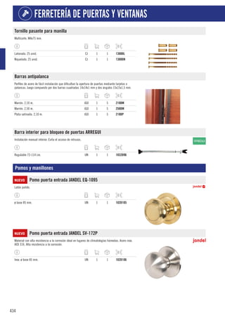 434
FERRETERÍA DE PUERTAS Y VENTANAS
Tornillo pasante para manilla
Multicorte. M4x75 mm.
Latonado. 25 unid. CJ 1 1 1300DL
Niquelado. 25 unid. CJ 1 1 1300DN
Barras antipalanca
Perfiles de acero de fácil instalación que dificultan la apertura de puertas mediante tarjetas o
palancas. Juego compuesto por dos barras cuadradas 14x14x1 mm y dos ángulos 15x15x1,5 mm.
Marrón. 2,10 m. JGO 1 5 210DM
Marrón. 2,50 m. JGO 1 5 250DM
Plata satinada. 2,10 m. JGO 1 5 210DP
Barra interior para bloqueo de puertas ARREGUI
Instalación manual interior. Evita el acceso de intrusos.
Regulable 72-114 cm. UN 1 1 1832D96
Pomos y manillones
NUEVO Pomo puerta entrada JANDEL EQ-1095
Latón pulido.
ø base 85 mm. UN 1 1 102D105
NUEVO Pomo puerta entrada JANDEL SV-172P
Material con alta resistencia a la corrosión ideal en lugares de climatologías húmedas. Acero inox.
AISI 316. Alta resistencia a la corrosión.
Inox. ø base 85 mm. UN 1 1 102D106
 