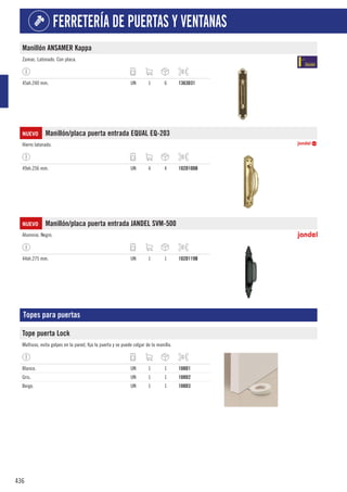 436
FERRETERÍA DE PUERTAS Y VENTANAS
Manillón ANSAMER Kappa
Zamac. Latonado. Con placa.
45xh.240 mm. UN 1 6 1363D31
NUEVO Manillón/placa puerta entrada EQUAL EQ-203
Hierro latonado.
49xh.256 mm. UN 4 4 102D100B
NUEVO Manillón/placa puerta entrada JANDEL SVM-500
Aluminio. Negro.
44xh.275 mm. UN 1 1 102D119B
Topes para puertas
Tope puerta Lock
Multiuso, evita golpes en la pared, fija la puerta y se puede colgar de la manilla.
Blanco. UN 1 1 108D1
Gris. UN 1 1 108D2
Beige. UN 1 1 108D3
 