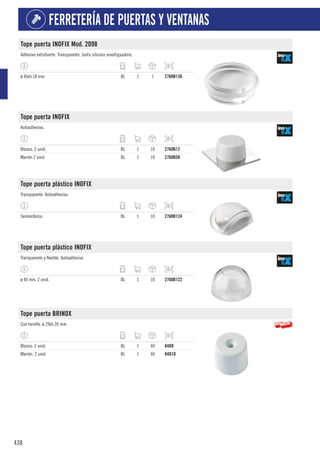 438
FERRETERÍA DE PUERTAS Y VENTANAS
Tope puerta INOFIX Mod. 2098
Adhesivo extrafuerte. Transparente. Junta silicona amortiguadora.
ø 46xh.18 mm. BL 1 1 2760B130
Tope puerta INOFIX
Autoadhesivo.
Blanco. 2 unid. BL 1 10 2760B12
Marrón 2 unid. BL 1 10 2760B58
Tope puerta plástico INOFIX
Transparente. Autoadhesivo.
Semiesférico. BL 1 10 2760B124
Tope puerta plástico INOFIX
Transparente y flexible. Autoadhesivo.
ø 40 mm. 2 unid. BL 1 10 2760B122
Tope puerta BRINOX
Con tornillo. ø 29xh.26 mm.
Blanco. 2 unid. BL 1 40 84D9
Marrón. 2 unid. BL 1 40 84D10
 