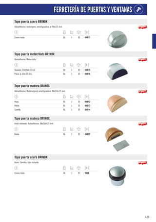 439
FERRETERÍA DE PUERTAS Y VENTANAS
Tope puerta acero BRINOX
Autoadhesivo. Acero/goma amortiguadora. ø 49xh.22 mm.
Cromo mate. BL 1 20 84D11
Tope puerta metacrilato BRINOX
Autoadhesivo. Metacrilato.
Ovalado. 42x39xh.23 mm BL 1 20 84D15
Plano. ø 32xh.33 mm. BL 1 20 84D16
Tope puerta madera BRINOX
Autoadhesivo. Madera/goma amortiguadora. 48x37xh.25 mm.
Haya. BL 1 20 84D12
Roble. BL 1 20 84D13
Sapelly. BL 1 20 84D14
Tope puerta madera BRINOX
Imán retenedor. Autoadhesivo. 48x36xh.25 mm.
Roble. BL 1 20 84D22
Tope puerta acero BRINOX
Acero. Tornillo y taco incluido.
Cromo mate. BL 1 20 84D8
 
