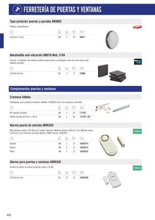 440
FERRETERÍA DE PUERTAS Y VENTANAS
Tope protector puertas y paredes BRINOX
Plástico. Autoadhesivo.
ø 40 mm. 2 unid. DB 1 20 84D17
Almohadilla anti-vibración INOFIX Mod. 3104
Caucho. 4 unidades. Uso interior y exterior para reducir y amortiguar ruido así como situar bajo
equipos pesados.
75x75xh.10 mm. BL 1 8 2760B
Complementos puertas y ventanas
Cremona-falleba
Sobreponer, para puertas y ventanas. Medida 170x30x35 mm. con accesorios y tornillos.
Kit maneta cromada. UN 1 25 1121D1
Varilla cincada. ø 8 mm x 1,30 m. UN 1 50 1121D1-130
Alarma puerta de entrada ARREGUI
Alta potencia sonora: 130 dB con 3 niveles vibración. Medidas alarma: 9x4,3x1,3 cm. Medida sensor:
4,5x1,3x1,3 cm. Funciona con pilas Alarma: 2xAAA. Sensor: 1xCR2032.
Dorado. UN 1 12 1832D214
Blanco. UN 1 12 1832D215
Plata. UN 1 12 1832D216
Alarma para puertas y ventanas ARREGUI
Al abrir la puerta se activa la alarma sonora 110 dB.
37x15xh.65 mm. BL 12 12 1832D100
 