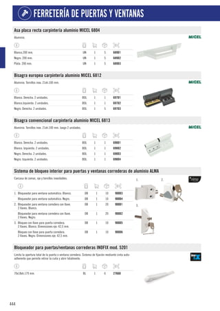 444
FERRETERÍA DE PUERTAS Y VENTANAS
Asa placa recta carpintería aluminio MICEL 6804
Aluminio.
Blanco.200 mm. UN 1 5 689D1
Negro. 200 mm. UN 1 5 689D2
Plata. 200 mm. UN 1 5 689D3
Bisagra europea carpintería aluminio MICEL 6812
Aluminio. Tornillos inox. 21xh.100 mm.
Blanco. Derecha. 2 unidades. BOL 1 1 697D1
Blanco.Izquierda. 2 unidades. BOL 1 1 697D2
Negro. Derecha. 2 unidades. BOL 1 5 697D3
Bisagra convencional carpintería aluminio MICEL 6813
Aluminio. Tornillos inox. 21xh.100 mm. Juego 2 unidades.
Blanco. Derecha. 2 unidades. BOL 1 1 698D1
Blanco. Izquierda. 2 unidades. BOL 1 1 698D2
Negro. Derecha. 2 unidades. BOL 1 1 698D3
Negro. Izquierda. 2 unidades. BOL 1 1 698D4
Sistema de bloqueo interior para puertas y ventanas correderas de aluminio ALMA
Carcasa de zamac, eje y tornillos inoxidables. 1. 2.
3.
1. Bloqueador para ventana automático. Blanco. DB 1 10 900D3
Bloqueador para ventana automático. Negro. DB 1 10 900D4
2. Bloqueador para ventana corredera con llave.
2 llaves. Blanco.
DB 1 20 900D1
Bloqueador para ventana corredera con llave.
2 llaves. Negro.
DB 1 20 900D2
3. Bloqueo con llave para puerta corredera.
2 llaves. Blanco. Dimensiones eje: 42,5 mm.
DB 1 10 900D5
Bloqueo con llave para puerta corredera.
2 llaves. Negro. Dimensiones eje: 42,5 mm.
DB 1 10 900D6
Bloqueador para puertas/ventanas correderas INOFIX mod. 5201
Limita la apertura total de la puerta o ventana corredera. Sistema de fijación mediante cinta auto-
adherente que permite retirar la cuña y abrir totalmente.
70x18xh.179 mm. BL 1 6 2766D
 