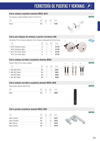 445
FERRETERÍA DE PUERTAS Y VENTANAS
Cierre ventana carpintería aluminio MICEL 6810
Para ventanas y puertas abatibles. Aluminio. 57xh.21,8 mm.
Blanco. BOL 1 1 674D1
Cierre para bloqueo de ventanas y puertas correderas AGA
Con funda ø 37 mm de zamac y vástago de 14 mm. Incluye eje prolongador de 38 mm de acero. 1. 2.
1. M.418. Automático. Blanco. CJ 1 1 3517D5
M.418. Automático. Negro. CJ 1 1 3517D6
2. M.157. Con 2 llaves. Blanco. CJ 1 1 3517D2
M.157. Con 2 llaves. Negro. CJ 1 1 3517D3
Cierre ventana corredera carpintería aluminio MICEL
Aluminio. 24xh.174 mm. Juego 2 unidades. 1. 2. 3.
1. Mod. 6820. Blanco. BOL 1 1 692D1
2. Mod. 6822. Blanco. BOL 1 1 694D1
Mod. 6822. Negro. BOL 1 1 694D2
3. Mod. 6823. Negro. BOL 1 1 695D2
Cierre ventana corredera carpintería aluminio MICEL 6826
Llaves iguales. Aluminio. 38xh.120 mm.
Negro. BOL 1 1 696D2
Cierre presión carpintería aluminio MICEL 6801
Blanco. Derecha. BOL 1 1 681D1
Blanco. Izquierda. BOL 1 10 681D2
Negro. Derecha. BOL 1 1 681D3
Negro. Izquierda. BOL 1 1 681D4
 