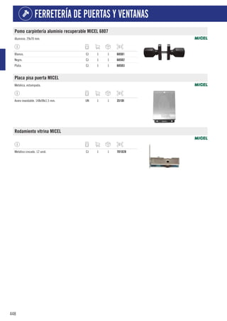 448
FERRETERÍA DE PUERTAS Y VENTANAS
Pomo carpintería aluminio recuperable MICEL 6807
Aluminio. 29x70 mm.
Blanco. CJ 1 1 685D1
Negro. CJ 1 1 685D2
Plata. CJ 1 1 685D3
Placa pisa puerta MICEL
Metálica, estampada.
Acero inoxidable. 148x98x1,5 mm. UN 1 1 351DI
Rodamiento vitrina MICEL
Metálico cincado. 12 unid. CJ 1 1 701D28
 