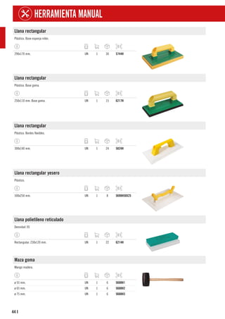 44
HERRAMIENTA MANUAL
I
Llana rectangular
Plástico. Base esponja nilón.
290x170 mm. UN 1 30 5744H
Llana rectangular
Plástico. Base goma.
250x110 mm. Base goma. UN 1 15 6217H
Llana rectangular
Plástico. Bordes flexibles.
300x140 mm. UN 1 24 5824H
Llana rectangular yesero
Plástico.
500x250 mm. UN 1 8 5698H50X25
Llana polietileno reticulado
Densidad 39.
Rectangular. 230x120 mm. UN 1 22 6214H
Maza goma
Mango madera.
ø 55 mm. UN 1 6 5608H1
ø 65 mm. UN 1 6 5608H2
ø 75 mm. UN 1 6 5608H3
 