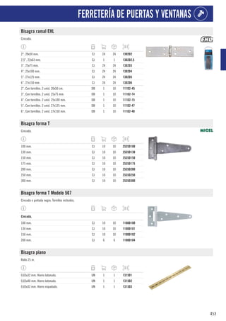 453
FERRETERÍA DE PUERTAS Y VENTANAS
Bisagra ramal EHL
Cincada.
2”. 20x50 mm. CJ 24 24 1302D2
2,5”. 22x63 mm. CJ 1 1 1302D2.5
3”. 25x75 mm. CJ 24 24 1302D3
4”. 25x100 mm. CJ 24 24 1302D4
5”. 27x125 mm. CJ 24 24 1302D5
6”. 27x150 mm. CJ 24 24 1302D6
2”. Con tornillos. 2 unid. 20x50 cm. DB 1 10 111D2-45
3”. Con tornillos. 2 unid. 25x75 mm. DB 1 10 111D2-14
4”. Con tornillos. 2 unid. 25x100 mm. DB 1 10 111D2-15
5”. Con tornillos. 2 unid. 27x125 mm. DB 1 10 111D2-47
6”. Con tornillos. 2 unid. 27x150 mm. DB 1 10 111D2-48
Bisagra forma T
Cincada.
100 mm. CJ 10 10 2535D100
130 mm. CJ 10 10 2535D130
150 mm. CJ 10 10 2535D150
175 mm. CJ 10 10 2535D175
200 mm. CJ 10 10 2535D200
250 mm. CJ 10 10 2535D250
300 mm. CJ 10 10 2535D300
Bisagra forma T Modelo 507
Cincada o pintada negro. Tornillos incluidos.
1
Cincada.
100 mm. CJ 10 10 1100D100
130 mm. CJ 10 10 1100D101
150 mm. CJ 10 10 1100D102
200 mm. CJ 6 6 1100D104
Bisagra piano
Rollo 25 m.
0,65x32 mm. Hierro latonado. UN 1 1 1315D1
0,65x40 mm. Hierro latonado. UN 1 1 1315D2
0,65x32 mm. Hierro niquelado. UN 1 1 1315D3
 